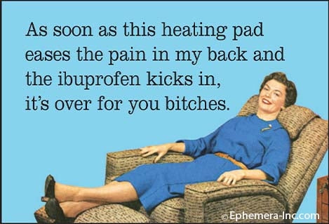 As soon as this heating pad eases the pain in my back and the ibuprofen kicks in, it's over for you bitches.